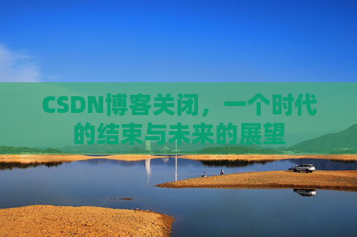 CSDN博客关闭,一个时代的结束与未来的展望 CSDN博客关闭,一个时代的结束与未来的展望
